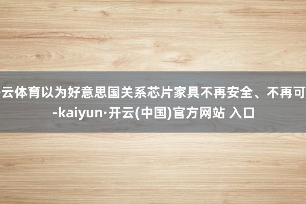 开云体育以为好意思国关系芯片家具不再安全、不再可靠-kaiyun·开云(中国)官方网站 入口