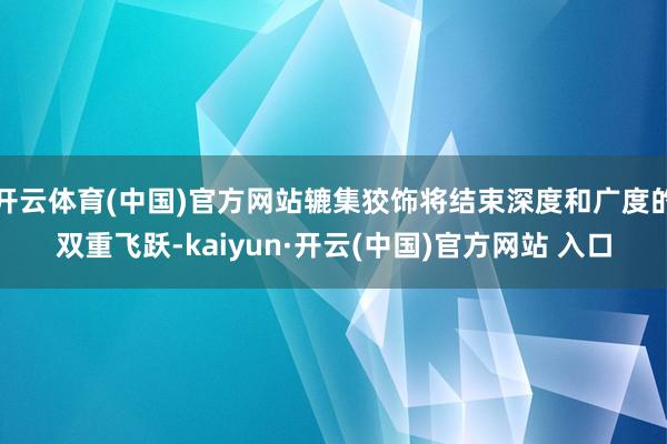 开云体育(中国)官方网站辘集狡饰将结束深度和广度的双重飞跃-kaiyun·开云(中国)官方网站 入口