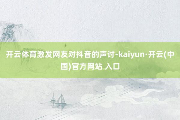 开云体育激发网友对抖音的声讨-kaiyun·开云(中国)官方网站 入口