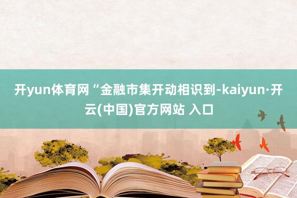 开yun体育网　　“金融市集开动相识到-kaiyun·开云(中国)官方网站 入口