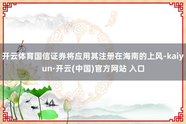 开云体育国信证券将应用其注册在海南的上风-kaiyun·开云(中国)官方网站 入口