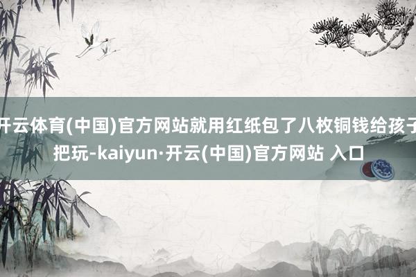 开云体育(中国)官方网站就用红纸包了八枚铜钱给孩子把玩-kaiyun·开云(中国)官方网站 入口