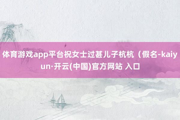 体育游戏app平台祝女士过甚儿子杭杭（假名-kaiyun·开云(中国)官方网站 入口