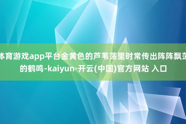 体育游戏app平台金黄色的芦苇荡里时常传出阵阵飘荡的鹤鸣-kaiyun·开云(中国)官方网站 入口