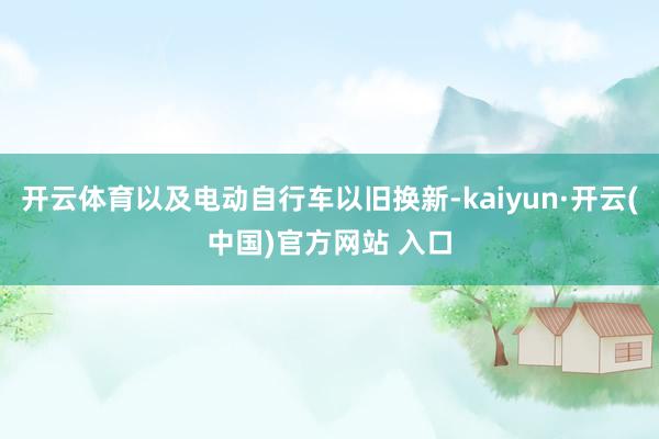 开云体育以及电动自行车以旧换新-kaiyun·开云(中国)官方网站 入口