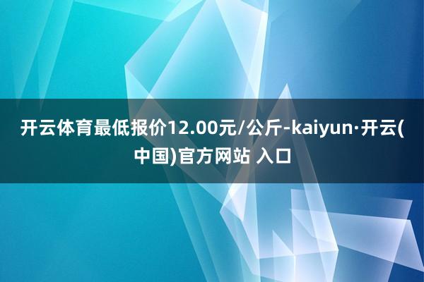 开云体育最低报价12.00元/公斤-kaiyun·开云(中国)官方网站 入口