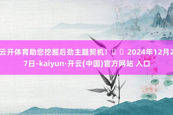 云开体育助您挖掘后劲主题契机！		2024年12月27日-kaiyun·开云(中国)官方网站 入口