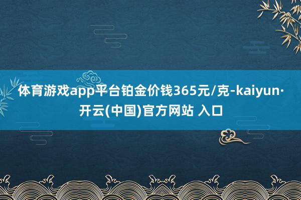 体育游戏app平台铂金价钱365元/克-kaiyun·开云(中国)官方网站 入口