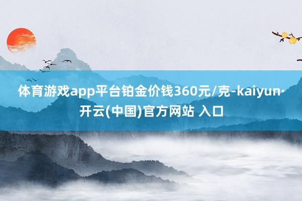 体育游戏app平台铂金价钱360元/克-kaiyun·开云(中国)官方网站 入口