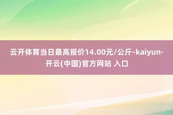 云开体育当日最高报价14.00元/公斤-kaiyun·开云(中国)官方网站 入口