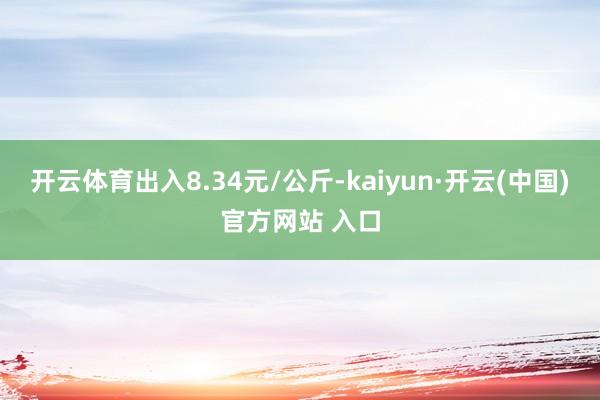 开云体育出入8.34元/公斤-kaiyun·开云(中国)官方网站 入口