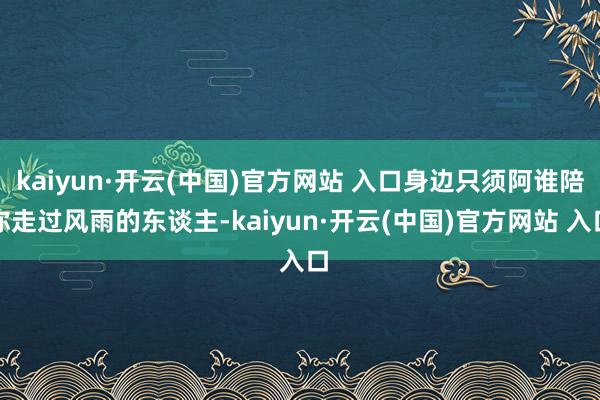kaiyun·开云(中国)官方网站 入口身边只须阿谁陪你走过风雨的东谈主-kaiyun·开云(中国)官方网站 入口