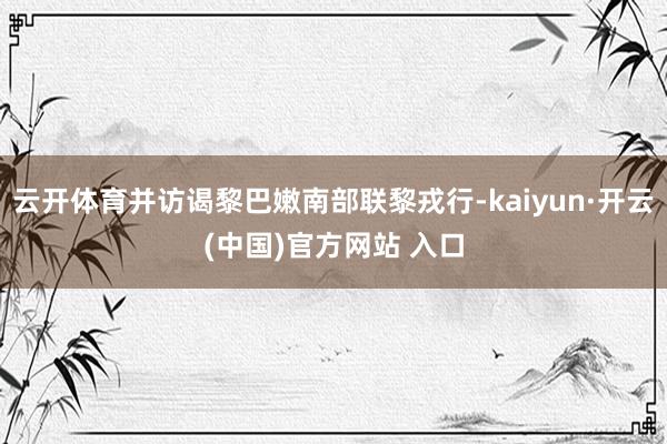云开体育并访谒黎巴嫩南部联黎戎行-kaiyun·开云(中国)官方网站 入口