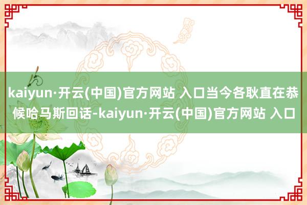 kaiyun·开云(中国)官方网站 入口当今各耿直在恭候哈马斯回话-kaiyun·开云(中国)官方网站 入口