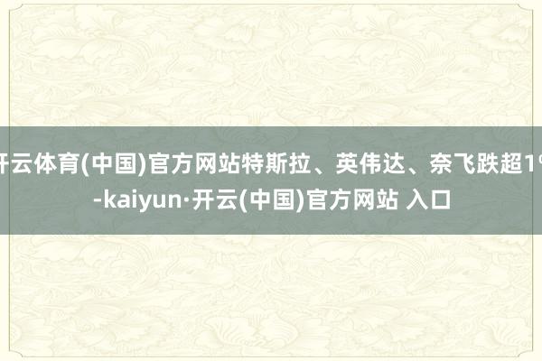 开云体育(中国)官方网站特斯拉、英伟达、奈飞跌超1%-kaiyun·开云(中国)官方网站 入口