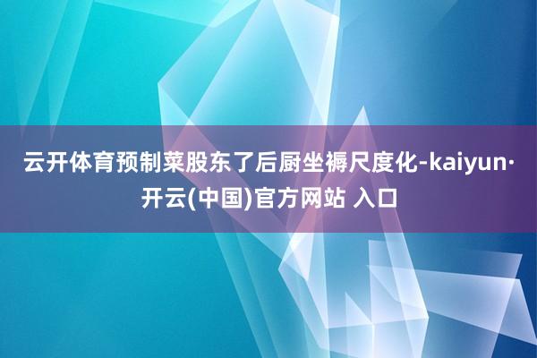 云开体育预制菜股东了后厨坐褥尺度化-kaiyun·开云(中国)官方网站 入口
