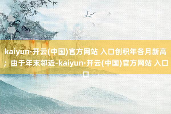 kaiyun·开云(中国)官方网站 入口创积年各月新高；由于年末邻近-kaiyun·开云(中国)官方网站 入口