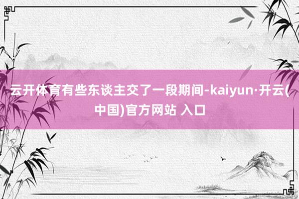 云开体育有些东谈主交了一段期间-kaiyun·开云(中国)官方网站 入口