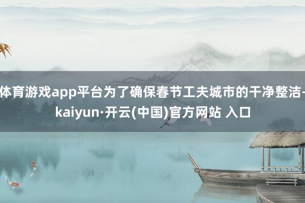体育游戏app平台为了确保春节工夫城市的干净整洁-kaiyun·开云(中国)官方网站 入口