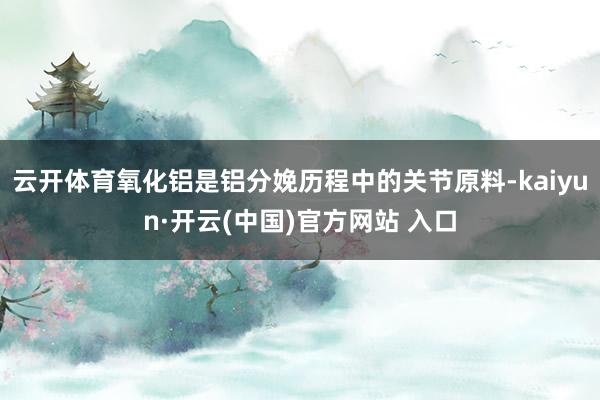 云开体育氧化铝是铝分娩历程中的关节原料-kaiyun·开云(中国)官方网站 入口