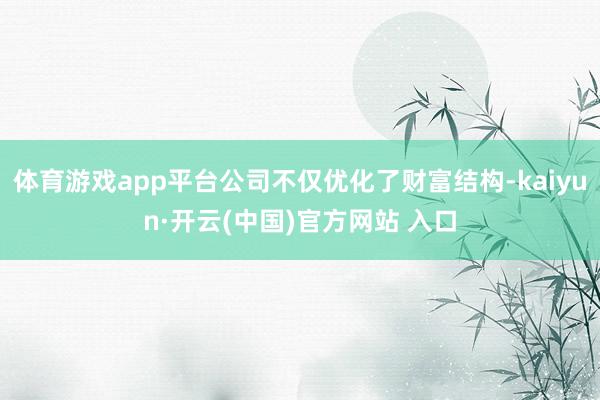 体育游戏app平台公司不仅优化了财富结构-kaiyun·开云(中国)官方网站 入口