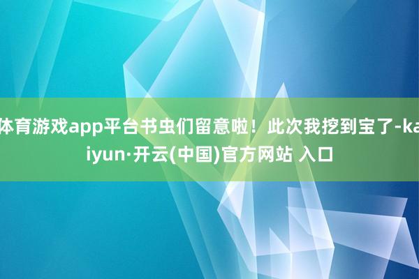 体育游戏app平台书虫们留意啦！此次我挖到宝了-kaiyun·开云(中国)官方网站 入口